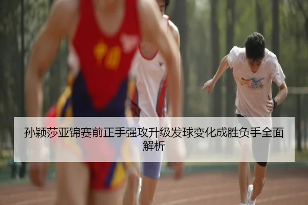 孙颖莎亚锦赛前正手强攻升级发球变化成胜负手全面解析